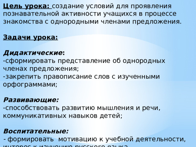Цель урока: создание условий для проявления познавательной активности учащихся в процессе знакомства с однородными членами предложения. Задачи урока:  Дидактические :   -сформировать представление об однородных членах предложения;  -закрепить правописание слов с изученными орфограммами;  Развивающие:   -способствовать развитию мышления и речи, коммуникативных навыков детей;  Воспитательные:  - формировать мотивацию к учебной деятельности, интерес к изучению русского языка 