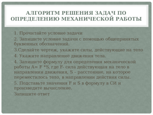 Алгоритм решения задач по определению механической работы 1. Прочитайте условие задачи 2. Запишите условие задачи с помощью общепринятых буквенных обозначений. 3.Сделайте чертеж, укажите силы, действующие на тело 4. Укажите направление движения тела. 4. Запишите формулу для определения механической работы А= F *S, где F- сила действующая на тело в направлении движения, S – расстояние, на которое переместилось тело, в направлении действия силы. 5. Подставьте значения F и S в формулу в СИ и произведите вычисление. Запишите ответ 