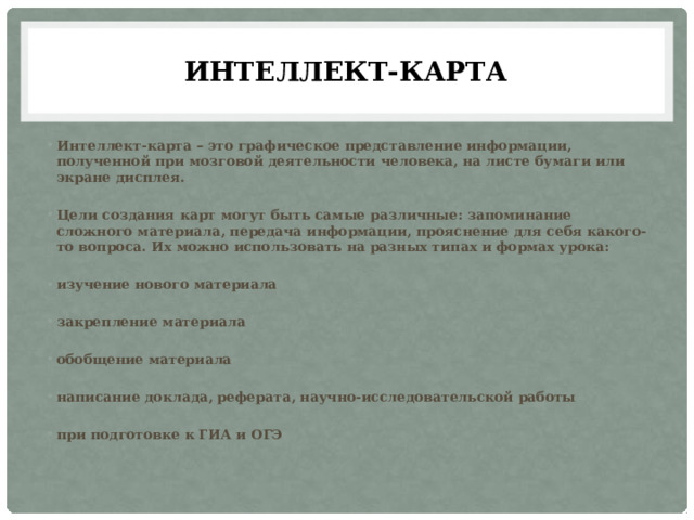 Интеллект-карта Интеллект-карта – это графическое представление информации, полученной при мозговой деятельности человека, на листе бумаги или экране дисплея.  Цели создания карт могут быть самые различные: запоминание сложного материала, передача информации, прояснение для себя какого-то вопроса. Их можно использовать на разных типах и формах урока:  изучение нового материала  закрепление материала  обобщение материала  написание доклада, реферата, научно-исследовательской работы  при подготовке к ГИА и ОГЭ 