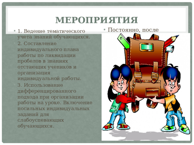 Мероприятия Постоянно, после прохождения тем. По мере необходимости, далее корректировать по мере необходимости В течение учебного года 1. Ведение тематического учета знаний обучающихся. 2. Составление индивидуального плана работы по ликвидации пробелов в знаниях отстающих учеников и организация индивидуальной работы. 3. Использование дифференцированного подхода при организации работы на уроке. Включение посильных индивидуальных заданий для слабоуспевающих обучающихся. 