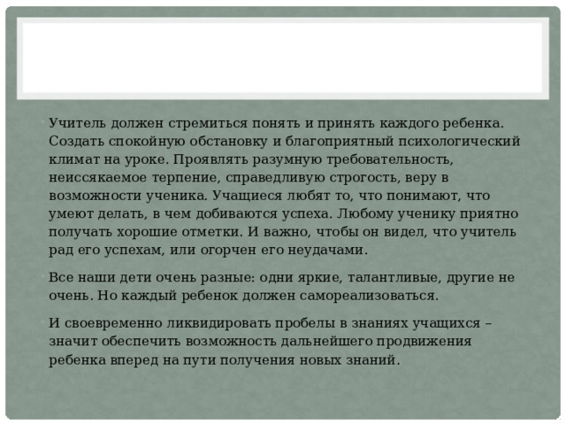 Учитель должен стремиться понять и принять каждого ребенка. Создать спокойную обстановку и благоприятный психологический климат на уроке. Проявлять разумную требовательность, неиссякаемое терпение, справедливую строгость, веру в возможности ученика. Учащиеся любят то, что понимают, что умеют делать, в чем добиваются успеха. Любому ученику приятно получать хорошие отметки. И важно, чтобы он видел, что учитель рад его успехам, или огорчен его неудачами. Все наши дети очень разные: одни яркие, талантливые, другие не очень. Но каждый ребенок должен самореализоваться. И своевременно ликвидировать пробелы в знаниях учащихся –значит обеспечить возможность дальнейшего продвижения ребенка вперед на пути получения новых знаний. 