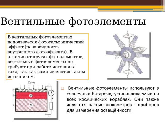 Вентильные фотоэлементы В вентильных фотоэлементах используется фотогальванический эффект (разновидность внутреннего фотоэффекта). В отличие от других фотоэлементов, вентильные фотоэлементы не требуют при работе источника тока, так как сами являются таким источником. 