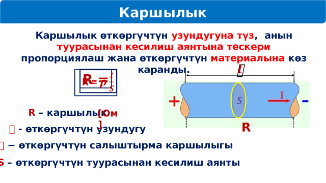 Каршылык Каршылык өткөргүчтүн узундугуна түз , анын туурасынан кесилиш аянтына тескери пропорциялаш жана өткөргүчтүн материалына көз каранды.   R =   R – каршылык [Ом] R 𝒍 - өткөргүчтүн узундугу 𝜌 − өткөргүчтүн салыштырма каршылыгы S – өткөргүчтүн туурасынан кесилиш аянты 