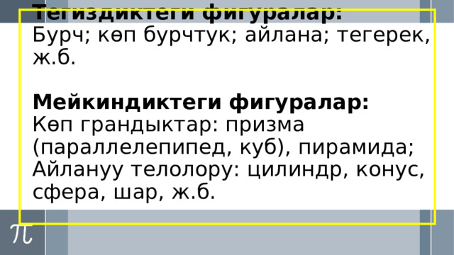 Тегиздиктеги фигуралар:  Бурч; көп бурчтук; айлана; тегерек, ж.б.   Мейкиндиктеги фигуралар:  Көп грандыктар: призма (параллелепипед, куб), пирамида;  Айлануу телолору: цилиндр, конус, сфера, шар, ж.б. 