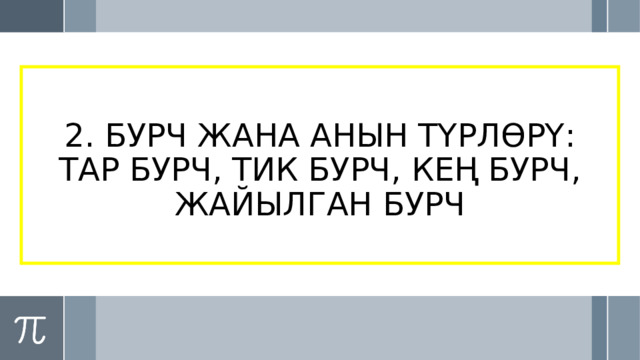 2. БУРЧ ЖАНА АНЫН ТҮРЛӨРҮ: ТАР БУРЧ, ТИК БУРЧ, КЕҢ БУРЧ, ЖАЙЫЛГАН БУРЧ 