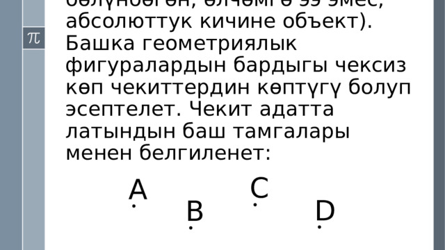 Чекит (бул бөлүкчөлөргө бөлүнбөгөн, өлчөмгө ээ эмес, абсолюттук кичине объект). Башка геометриялык фигуралардын бардыгы чексиз көп чекиттердин көптүгү болуп эсептелет. Чекит адатта латындын баш тамгалары менен белгиленет: C А D B 