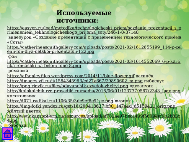 Используемые источники: https://easyen.ru/load/metodika/technologicheski_priem/sozdanie_prezentacij_s_primeneniem_tekhnologicheskogo_prijoma_soty/246-1-0-37148  видеоурок «Создание презентаций с применением технологического приёма «Соты» https://catherineasquithgallery.com/uploads/posts/2021-02/1612655199_114-p-zelenii-fon-dlya-detskoi-prezentatsii-122.jpg  фон https://catherineasquithgallery.com/uploads/posts/2021-03/1614552069_6-p-kartinka-romashki-na-belom-fone-8.png  ромашка https://afhenley.files.wordpress.com/2014/11/blue-flower.gif  василёк https://images.vfl.ru/ii/1584345963/cd27a667/29890602_m.png  гибискус https://png.rinvik.ru/files/oduvanchik-czvetok-zheltyj.png  одуванчик http://kolokolchik.rzn.prosadiki.ru/media/2018/06/01/1237379567/2343_logo.png  колокольчик https://i071.radikal.ru/1106/35/3de9ef8e91cc.png  вьюнок https://img-fotki.yandex.ru/get/16/200418627.bf/0_147a4d_d5159421_orig.png  жёлтый цветок http://www.kanzopt-vrn.ru/resources/upload/ef782ae97beca409f56094ef9b2b83c4.jpg  бабочка 