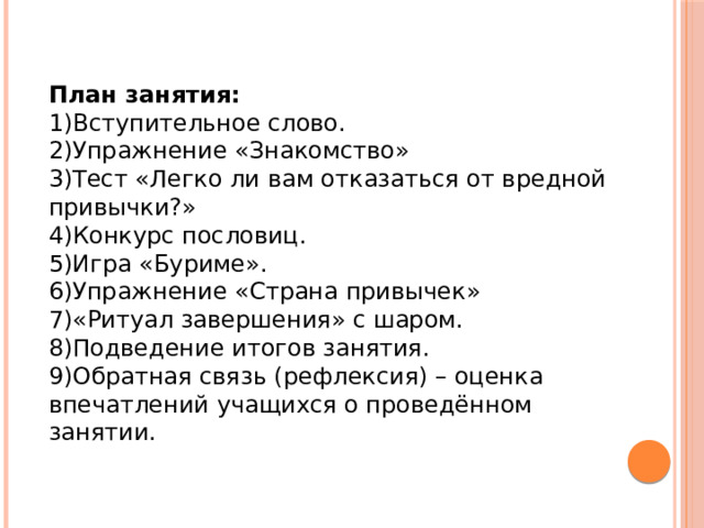 План занятия: 1)Вступительное слово. 2)Упражнение «Знакомство» 3)Тест «Легко ли вам отказаться от вредной привычки?» 4)Конкурс пословиц. 5)Игра «Буриме». 6)Упражнение «Страна привычек» 7)«Ритуал завершения» с шаром. 8)Подведение итогов занятия. 9)Обратная связь (рефлексия) – оценка впечатлений учащихся о проведённом занятии. 