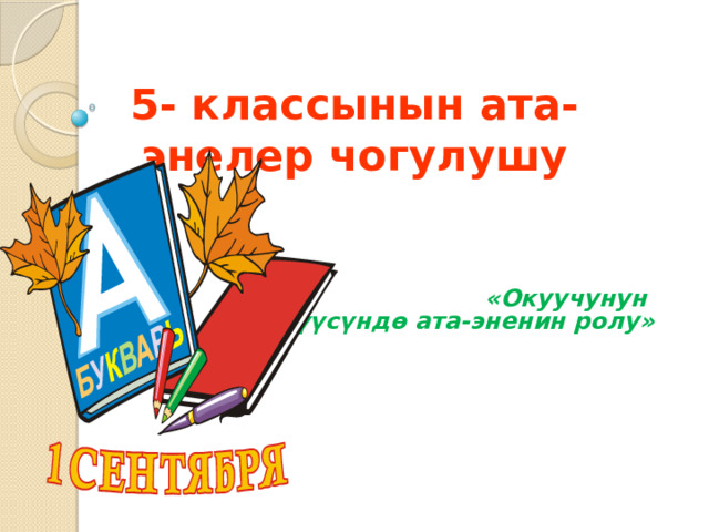 5- классынын ата-энелер чогулушу  «Окуучунун өнүгүүсүндө ата-эненин ролу» 