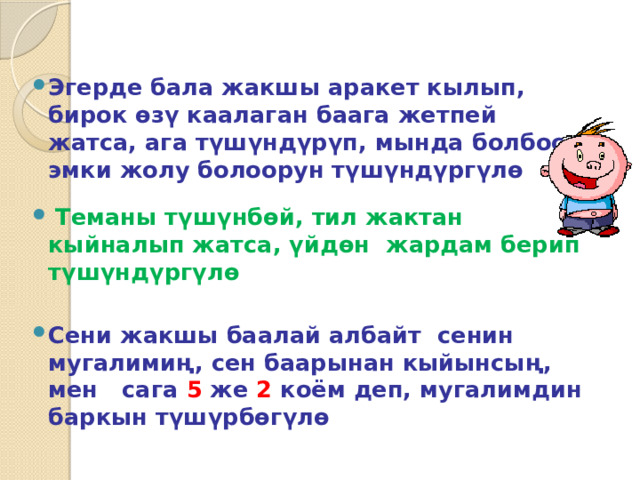 Эгерде бала жакшы аракет кылып, бирок өзү каалаган баага жетпей жатса, ага түшүндүрүп, мында болбосо эмки жолу болоорун түшүндүргүлө  Теманы түшүнбөй, тил жактан кыйналып жатса, үйдөн жардам берип түшүндүргүлө  Сени жакшы баалай албайт сенин мугалимиң, сен баарынан кыйынсың, мен сага 5 же 2 коём деп, мугалимдин баркын түшүрбөгүлө 