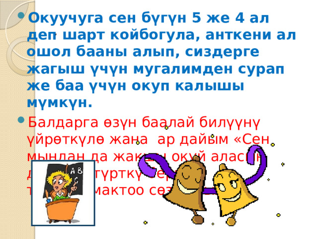 Окуучуга сен бүгүн 5 же 4 ал деп шарт койбогула, анткени ал ошол бааны алып, сиздерге жагыш үчүн мугалимден сурап же баа үчүн окуп калышы мүмкүн. Балдарга өзүн баалай билүүнү үйрөткүлө жана ар дайым «Сен мындан да жакшы окуй аласың деп, ага түрткү берип тургула(мактоо сөз аркылуу) . 