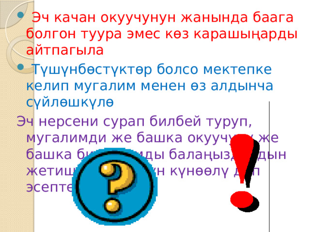  Эч качан окуучунун жанында баага болгон туура эмес көз карашыңарды айтпагыла  Түшүнбөстүктөр болсо мектепке келип мугалим менен өз алдынча сүйлөшкүлө Эч нерсени сурап билбей туруп, мугалимди же башка окуучуну же башка бир адамды балаңыздардын жетишпегени үчүн күнөөлү деп эсептебегиле 