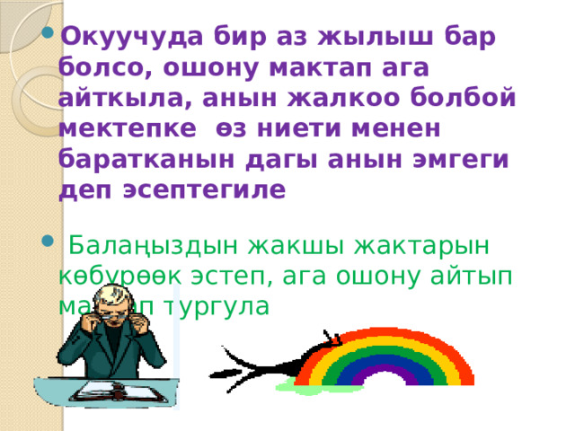 Окуучуда бир аз жылыш бар болсо, ошону мактап ага айткыла, анын жалкоо болбой мектепке өз ниети менен баратканын дагы анын эмгеги деп эсептегиле  Балаңыздын жакшы жактарын көбүрөөк эстеп, ага ошону айтып мактап тургула 