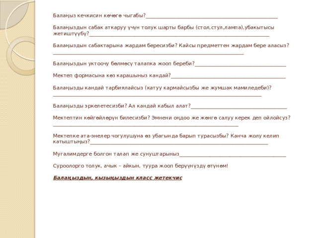 Балаңыз кечкисин көчөгө чыгабы?____________________________________________________   Балаңыздын сабак аткаруу үчүн толук шарты барбы (стол,стул,лампа),убакытысы жетиштүүбү?_______________________________________________________________________   Балаңыздын сабактарына жардам бересизби? Кайсы предметтен жардам бере аласыз?___________________________________________________________________________   Балаңыздын уктоочу бөлмөсү талапка жооп береби?____________________________________   Мектеп формасына көз карашыныз кандай?_____________________________________________   Балаңызды кандай тарбиялайсыз (катуу кармайсызбы же жумшак мамиледеби)?  __________________________________________________________________________________   Балаңызды эркелетесизби? Ал кандай кабыл алат?______________________________________   Мектептин көйгөйлөрүн билесизби? Эмнени оңдоо же жөнгө салуу керек деп ойлойсуз?_________________________________________________________________________   Мектепке ата-энелер чогулушуна өз убагында барып турасызбы? Канча жолу келип катыштыңыз?______________________________________________________________________   Мугалимдерге болгон талап же сунуштарыныз__________________________________________   Суроолорго толук, ачык – айкын, туура жооп берүүнүздү өтүнөм!   Балаңыздын, кызыңыздын класс жетекчис   