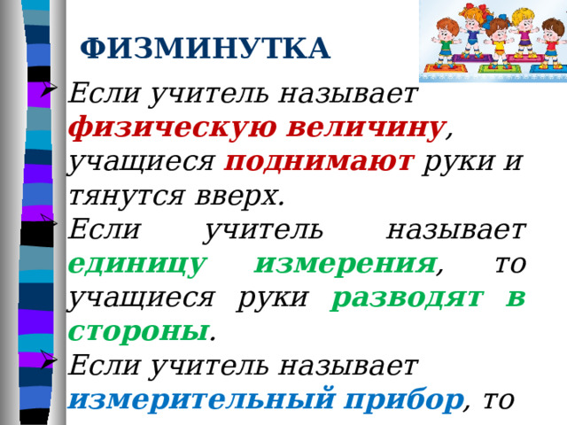ФИЗМИНУТКА Если учитель называет физическую величину , учащиеся поднимают  руки и тянутся вверх. Если учитель называет единицу измерения , то учащиеся руки разводят в стороны . Если учитель называет измерительный  прибор , то учащиеся опускают руки вниз .  