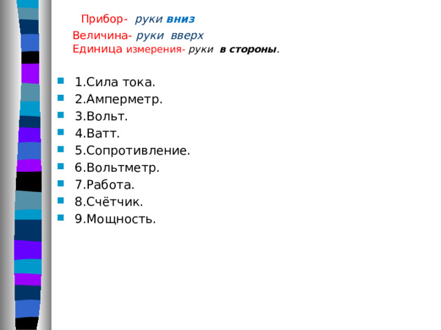  Прибор- руки вниз  Величина- руки вверх  Единица измерения- руки в стороны .   1.Сила тока. 2.Амперметр. 3.Вольт. 4.Ватт. 5.Сопротивление. 6.Вольтметр. 7.Работа. 8.Счётчик. 9.Мощность. 
