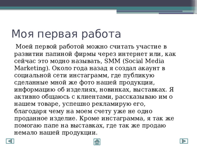 Моя первая работа  Моей первой работой можно считать участие в развитии папиной фирмы через интернет или, как сейчас это модно называть, SMM (Social Media Marketing). Около года назад я создал акаунт в социальной сети инстаграмм, где публикую сделанные мной же фото нашей продукции, информацию об изделиях, новинках, выставках. Я активно общаюсь с клиентами, рассказываю им о нашем товаре, успешно рекламирую его, благодаря чему на моем счету уже не одно проданное изделие. Кроме инстаграмма, я так же помогаю папе на выставках, где так же продаю немало нашей продукции. 