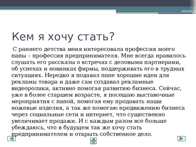 Кем я хочу стать?  С раннего детства меня интересовала профессия моего папы – профессия предпринимателя. Мне всегда нравилось слушать его рассказы о встречах с деловыми партнерами, об успехах и новинках фирмы, поддерживать его в трудных ситуациях. Нередко я подавал папе хорошие идеи для рекламы товара и даже сам создавал рекламные видеоролики, активно помогая развитию бизнеса. Сейчас, уже в более старшем возрасте, я посещаю выставочные мероприятия с папой, помогая ему продавать наши ножевые изделия, а так же помогаю продвижению бизнеса через социальные сети и интернет, что существенно увеличивает продажи. И с каждым разом все больше убеждаюсь, что в будущем так же хочу стать предпринимателем и открыть собственное дело. 