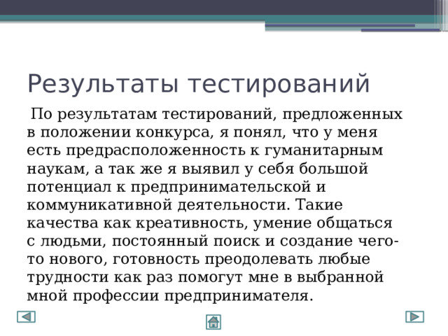 Результаты тестирований  По результатам тестирований, предложенных в положении конкурса, я понял, что у меня есть предрасположенность к гуманитарным наукам, а так же я выявил у себя большой потенциал к предпринимательской и коммуникативной деятельности. Такие качества как креативность, умение общаться с людьми, постоянный поиск и создание чего-то нового, готовность преодолевать любые трудности как раз помогут мне в выбранной мной профессии предпринимателя. 