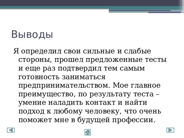 Выводы Я определил свои сильные и слабые стороны, прошел предложенные тесты и еще раз подтвердил тем самым готовность заниматься предпринимательством. Мое главное преимущество, по результату теста – умение наладить контакт и найти подход к любому человеку, что очень поможет мне в будущей профессии. 