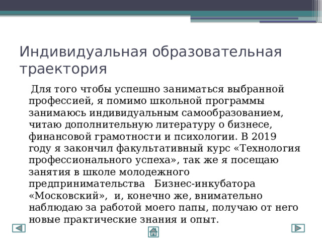 Индивидуальная образовательная траектория  Для того чтобы успешно заниматься выбранной профессией, я помимо школьной программы занимаюсь индивидуальным самообразованием, читаю дополнительную литературу о бизнесе, финансовой грамотности и психологии. В 2019 году я закончил факультативный курс «Технология профессионального успеха», так же я посещаю занятия в школе молодежного предпринимательства Бизнес-инкубатора «Московский», и, конечно же, внимательно наблюдаю за работой моего папы, получаю от него новые практические знания и опыт. 
