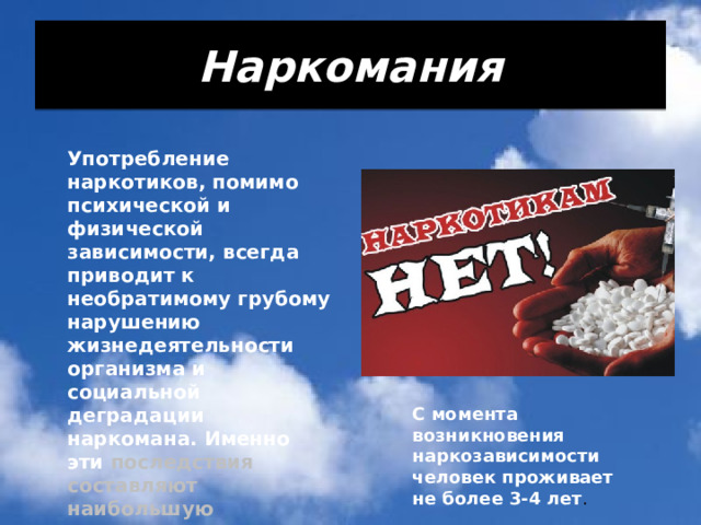Наркомания Употребление наркотиков, помимо психической и физической зависимости, всегда приводит к необратимому грубому нарушению жизнедеятельности организма и социальной деградации наркомана. Именно эти последствия составляют наибольшую опасность для здоровья и жизни человека. С момента возникновения наркозависимости человек проживает не более 3-4 лет . 