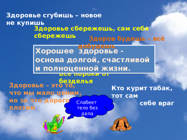 Здоровье сгубишь – новое не купишь Здоровье сбережешь, сам себя сбережешь  Здоров будешь – всё добудешь Хорошeе здоровье - основа долгой, счастливой и полноценной жизни.  Все пороки от безделья Здоровье – это то, что мы мало ценим, но за что дорого платим Кто курит табак, тот сам  себе враг Слабеет тело без дела 