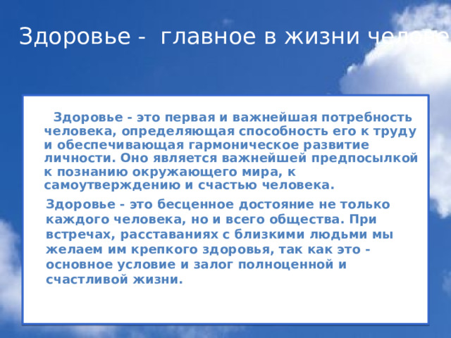 Здоровье - главное в жизни человека   Здоровье - это первая и важнейшая потребность человека, определяющая способность его к труду и обеспечивающая гармоническое развитие личности. Оно является важнейшей предпосылкой к познанию окружающего мира, к самоутверждению и счастью человека.         Здоровье - это бесценное достояние не только каждого человека, но и всего общества. При встречах, расставаниях с близкими людьми мы желаем им крепкого здоровья, так как это - основное условие и залог полноценной и счастливой жизни. 