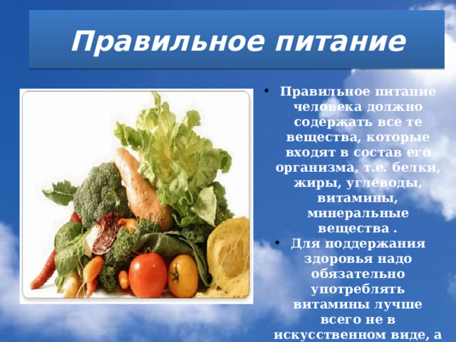 Правильное питание  Правильное питание человека должно содержать все те вещества, которые входят в состав его организма, т.е. белки, жиры, углеводы, витамины, минеральные вещества . Для поддержания здоровья надо обязательно употреблять витамины лучше всего не в искусственном виде, а в натуральных продуктах. Витамины поддерживают жизненно важные функции организма.   