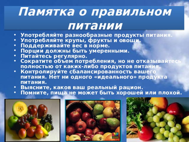Памятка о правильном питании Употребляйте разнообразные продукты питания. Употребляйте крупы, фрукты и овощи. Поддерживайте вес в норме. Порции должны быть умеренными. Питайтесь регулярно. Сократите объем потребления, но не отказывайтесь полностью от каких-либо продуктов питания. Контролируйте сбалансированность вашего питания. Нет ни одного «идеального» продукта питания. Выясните, каков ваш реальный рацион. Помните, пища не может быть хорошей или плохой. 