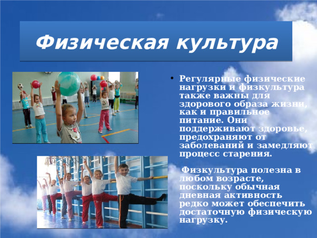 Физическая культура   Регулярные физические нагрузки и физкультура также важны для здорового образа жизни, как и правильное питание. Они поддерживают здоровье, предохраняют от заболеваний и замедляют процесс старения.    Физкультура полезна в любом возрасте, поскольку обычная дневная активность редко может обеспечить достаточную физическую нагрузку.   