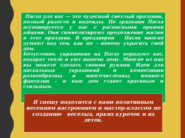  Пасха для нас — это чудесный светлый праздник, полный радости и надежды. По традиции Пасха ассоциируется у нас с расписными яркими яйцами. Они символизируют продолжение жизни в этот праздник. В преддверии Пасхи многие думают над тем, как по – новому украсить свой дом. Безусловно, украшения на Пасху порадуют вас, подарят тепло и уют вашему дому. Многие из них вы можете сделать своими руками. Идеи для пасхальных украшений и композиции разнообразны и многочисленны, немного фантазии – и ваш дом станет красивым и стильным.    Я спешу поделится с вами позитивным весенним настроением и мастер-классом по созданию веселых, ярких курочек и их деток.   