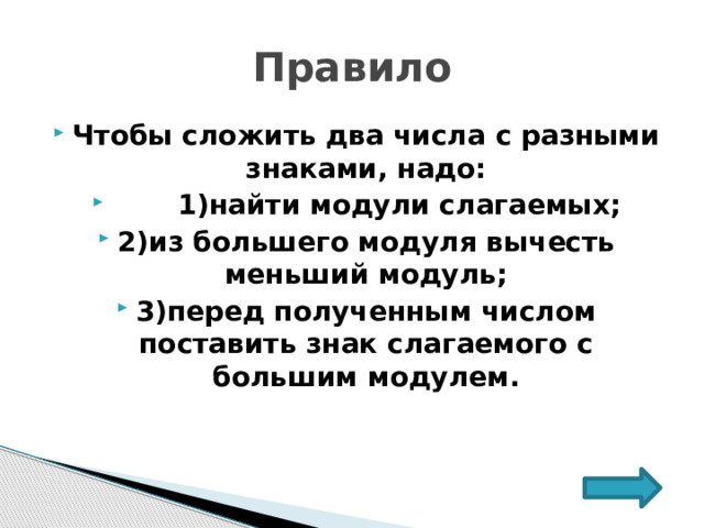 Правило Чтобы сложить два числа с разными знаками, надо:  1)найти модули слагаемых; 2)из большего модуля вычесть меньший модуль; 3)перед полученным числом поставить знак слагаемого с большим модулем. 