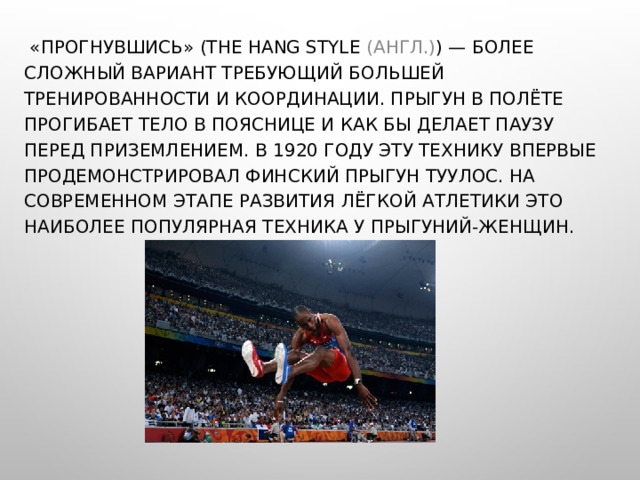 «ПРОГНУВШИСЬ» (THE HANG STYLE (АНГЛ.) ) — БОЛЕЕ СЛОЖНЫЙ ВАРИАНТ ТРЕБУЮЩИЙ БОЛЬШЕЙ ТРЕНИРОВАННОСТИ И КООРДИНАЦИИ. ПРЫГУН В ПОЛЁТЕ ПРОГИБАЕТ ТЕЛО В ПОЯСНИЦЕ И КАК БЫ ДЕЛАЕТ ПАУЗУ ПЕРЕД ПРИЗЕМЛЕНИЕМ. В 1920 ГОДУ ЭТУ ТЕХНИКУ ВПЕРВЫЕ ПРОДЕМОНСТРИРОВАЛ ФИНСКИЙ ПРЫГУН ТУУЛОС. НА СОВРЕМЕННОМ ЭТАПЕ РАЗВИТИЯ ЛЁГКОЙ АТЛЕТИКИ ЭТО НАИБОЛЕЕ ПОПУЛЯРНАЯ ТЕХНИКА У ПРЫГУНИЙ-ЖЕНЩИН. 