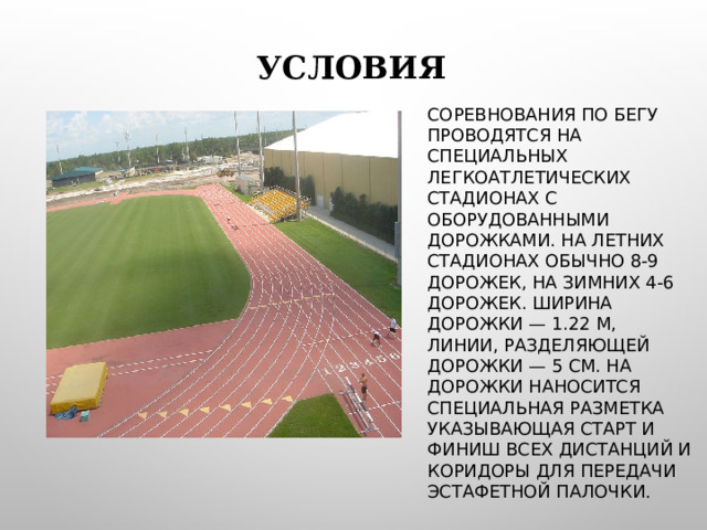 УСЛОВИЯ СОРЕВНОВАНИЯ ПО БЕГУ ПРОВОДЯТСЯ НА СПЕЦИАЛЬНЫХ ЛЕГКОАТЛЕТИЧЕСКИХ СТАДИОНАХ С ОБОРУДОВАННЫМИ ДОРОЖКАМИ. НА ЛЕТНИХ СТАДИОНАХ ОБЫЧНО 8-9 ДОРОЖЕК, НА ЗИМНИХ 4-6 ДОРОЖЕК. ШИРИНА ДОРОЖКИ — 1.22 М, ЛИНИИ, РАЗДЕЛЯЮЩЕЙ ДОРОЖКИ — 5 СМ. НА ДОРОЖКИ НАНОСИТСЯ СПЕЦИАЛЬНАЯ РАЗМЕТКА УКАЗЫВАЮЩАЯ СТАРТ И ФИНИШ ВСЕХ ДИСТАНЦИЙ И КОРИДОРЫ ДЛЯ ПЕРЕДАЧИ ЭСТАФЕТНОЙ ПАЛОЧКИ . 