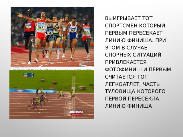 ВЫИГРЫВАЕТ ТОТ СПОРТСМЕН КОТОРЫЙ ПЕРВЫМ ПЕРЕСЕКАЕТ ЛИНИЮ ФИНИША. ПРИ ЭТОМ В СЛУЧАЕ СПОРНЫХ СИТУАЦИЙ ПРИВЛЕКАЕТСЯ ФОТОФИНИШ И ПЕРВЫМ СЧИТАЕТСЯ ТОТ ЛЕГКОАТЛЕТ, ЧАСТЬ ТУЛОВИЩА КОТОРОГО ПЕРВОЙ ПЕРЕСЕКЛА ЛИНИЮ ФИНИША 