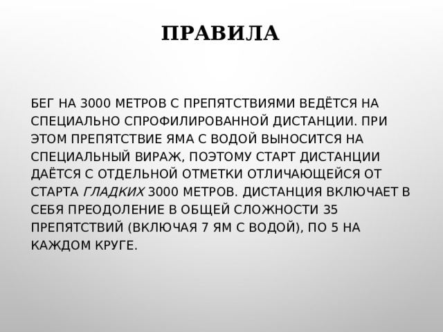 ПРАВИЛА БЕГ НА 3000 МЕТРОВ С ПРЕПЯТСТВИЯМИ ВЕДЁТСЯ НА СПЕЦИАЛЬНО СПРОФИЛИРОВАННОЙ ДИСТАНЦИИ. ПРИ ЭТОМ ПРЕПЯТСТВИЕ ЯМА С ВОДОЙ ВЫНОСИТСЯ НА СПЕЦИАЛЬНЫЙ ВИРАЖ, ПОЭТОМУ СТАРТ ДИСТАНЦИИ ДАЁТСЯ С ОТДЕЛЬНОЙ ОТМЕТКИ ОТЛИЧАЮЩЕЙСЯ ОТ СТАРТА ГЛАДКИХ 3000 МЕТРОВ. ДИСТАНЦИЯ ВКЛЮЧАЕТ В СЕБЯ ПРЕОДОЛЕНИЕ В ОБЩЕЙ СЛОЖНОСТИ 35 ПРЕПЯТСТВИЙ (ВКЛЮЧАЯ 7 ЯМ С ВОДОЙ), ПО 5 НА КАЖДОМ КРУГЕ. 