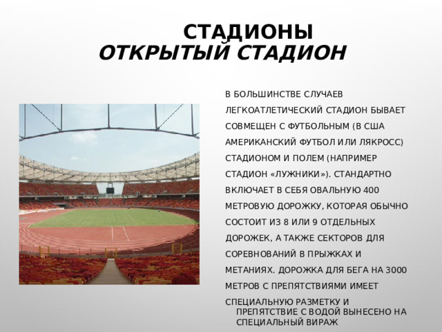  СТАДИОНЫ  ОТКРЫТЫЙ СТАДИОН В БОЛЬШИНСТВЕ СЛУЧАЕВ ЛЕГКОАТЛЕТИЧЕСКИЙ СТАДИОН БЫВАЕТ СОВМЕЩЕН С ФУТБОЛЬНЫМ (В США АМЕРИКАНСКИЙ ФУТБОЛ ИЛИ ЛЯКРОСС) СТАДИОНОМ И ПОЛЕМ (НАПРИМЕР СТАДИОН «ЛУЖНИКИ»). СТАНДАРТНО ВКЛЮЧАЕТ В СЕБЯ ОВАЛЬНУЮ 400 МЕТРОВУЮ ДОРОЖКУ, КОТОРАЯ ОБЫЧНО СОСТОИТ ИЗ 8 ИЛИ 9 ОТДЕЛЬНЫХ ДОРОЖЕК, А ТАКЖЕ СЕКТОРОВ ДЛЯ СОРЕВНОВАНИЙ В ПРЫЖКАХ И МЕТАНИЯХ. ДОРОЖКА ДЛЯ БЕГА НА 3000 МЕТРОВ С ПРЕПЯТСТВИЯМИ ИМЕЕТ СПЕЦИАЛЬНУЮ РАЗМЕТКУ И ПРЕПЯТСТВИЕ С ВОДОЙ ВЫНЕСЕНО НА СПЕЦИАЛЬНЫЙ ВИРАЖ 
