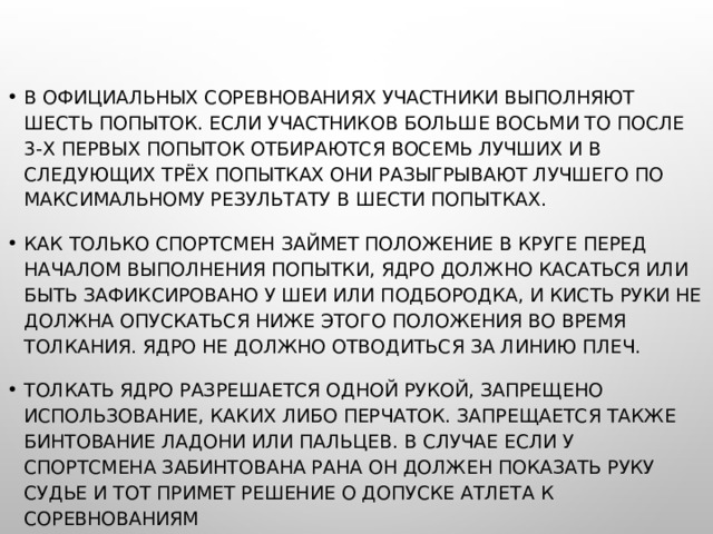 В ОФИЦИАЛЬНЫХ СОРЕВНОВАНИЯХ УЧАСТНИКИ ВЫПОЛНЯЮТ ШЕСТЬ ПОПЫТОК. ЕСЛИ УЧАСТНИКОВ БОЛЬШЕ ВОСЬМИ ТО ПОСЛЕ 3-Х ПЕРВЫХ ПОПЫТОК ОТБИРАЮТСЯ ВОСЕМЬ ЛУЧШИХ И В СЛЕДУЮЩИХ ТРЁХ ПОПЫТКАХ ОНИ РАЗЫГРЫВАЮТ ЛУЧШЕГО ПО МАКСИМАЛЬНОМУ РЕЗУЛЬТАТУ В ШЕСТИ ПОПЫТКАХ. КАК ТОЛЬКО СПОРТСМЕН ЗАЙМЕТ ПОЛОЖЕНИЕ В КРУГЕ ПЕРЕД НАЧАЛОМ ВЫПОЛНЕНИЯ ПОПЫТКИ, ЯДРО ДОЛЖНО КАСАТЬСЯ ИЛИ БЫТЬ ЗАФИКСИРОВАНО У ШЕИ ИЛИ ПОДБОРОДКА, И КИСТЬ РУКИ НЕ ДОЛЖНА ОПУСКАТЬСЯ НИЖЕ ЭТОГО ПОЛОЖЕНИЯ ВО ВРЕМЯ ТОЛКАНИЯ. ЯДРО НЕ ДОЛЖНО ОТВОДИТЬСЯ ЗА ЛИНИЮ ПЛЕЧ. ТОЛКАТЬ ЯДРО РАЗРЕШАЕТСЯ ОДНОЙ РУКОЙ, ЗАПРЕЩЕНО ИСПОЛЬЗОВАНИЕ, КАКИХ ЛИБО ПЕРЧАТОК. ЗАПРЕЩАЕТСЯ ТАКЖЕ БИНТОВАНИЕ ЛАДОНИ ИЛИ ПАЛЬЦЕВ. В СЛУЧАЕ ЕСЛИ У СПОРТСМЕНА ЗАБИНТОВАНА РАНА ОН ДОЛЖЕН ПОКАЗАТЬ РУКУ СУДЬЕ И ТОТ ПРИМЕТ РЕШЕНИЕ О ДОПУСКЕ АТЛЕТА К СОРЕВНОВАНИЯМ 