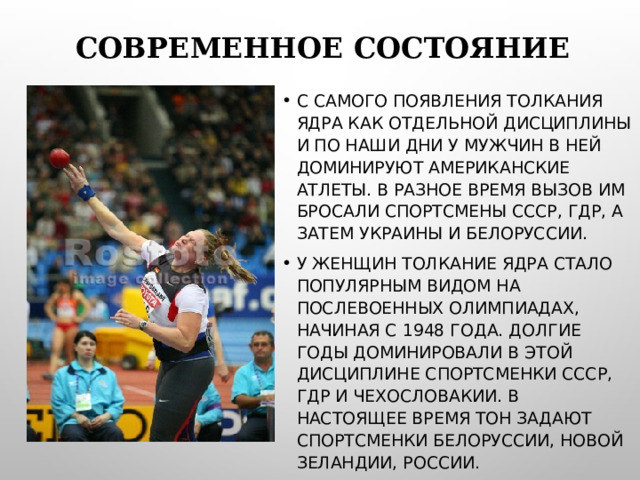 СОВРЕМЕННОЕ СОСТОЯНИЕ С САМОГО ПОЯВЛЕНИЯ ТОЛКАНИЯ ЯДРА КАК ОТДЕЛЬНОЙ ДИСЦИПЛИНЫ И ПО НАШИ ДНИ У МУЖЧИН В НЕЙ ДОМИНИРУЮТ АМЕРИКАНСКИЕ АТЛЕТЫ. В РАЗНОЕ ВРЕМЯ ВЫЗОВ ИМ БРОСАЛИ СПОРТСМЕНЫ СССР, ГДР, А ЗАТЕМ УКРАИНЫ И БЕЛОРУССИИ. У ЖЕНЩИН ТОЛКАНИЕ ЯДРА СТАЛО ПОПУЛЯРНЫМ ВИДОМ НА ПОСЛЕВОЕННЫХ ОЛИМПИАДАХ, НАЧИНАЯ С 1948 ГОДА. ДОЛГИЕ ГОДЫ ДОМИНИРОВАЛИ В ЭТОЙ ДИСЦИПЛИНЕ СПОРТСМЕНКИ СССР, ГДР И ЧЕХОСЛОВАКИИ. В НАСТОЯЩЕЕ ВРЕМЯ ТОН ЗАДАЮТ СПОРТСМЕНКИ БЕЛОРУССИИ, НОВОЙ ЗЕЛАНДИИ, РОССИИ.  