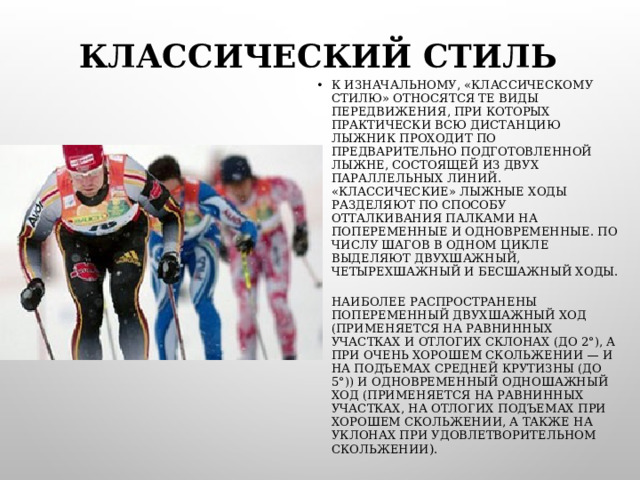 КЛАССИЧЕСКИЙ СТИЛЬ К ИЗНАЧАЛЬНОМУ, «КЛАССИЧЕСКОМУ СТИЛЮ» ОТНОСЯТСЯ ТЕ ВИДЫ ПЕРЕДВИЖЕНИЯ, ПРИ КОТОРЫХ ПРАКТИЧЕСКИ ВСЮ ДИСТАНЦИЮ ЛЫЖНИК ПРОХОДИТ ПО ПРЕДВАРИТЕЛЬНО ПОДГОТОВЛЕННОЙ ЛЫЖНЕ, СОСТОЯЩЕЙ ИЗ ДВУХ ПАРАЛЛЕЛЬНЫХ ЛИНИЙ. «КЛАССИЧЕСКИЕ» ЛЫЖНЫЕ ХОДЫ РАЗДЕЛЯЮТ ПО СПОСОБУ ОТТАЛКИВАНИЯ ПАЛКАМИ НА ПОПЕРЕМЕННЫЕ И ОДНОВРЕМЕННЫЕ. ПО ЧИСЛУ ШАГОВ В ОДНОМ ЦИКЛЕ ВЫДЕЛЯЮТ ДВУХШАЖНЫЙ, ЧЕТЫРЕХШАЖНЫЙ И БЕСШАЖНЫЙ ХОДЫ. НАИБОЛЕЕ РАСПРОСТРАНЕНЫ ПОПЕРЕМЕННЫЙ ДВУХШАЖНЫЙ ХОД (ПРИМЕНЯЕТСЯ НА РАВНИННЫХ УЧАСТКАХ И ОТЛОГИХ СКЛОНАХ (ДО 2°), А ПРИ ОЧЕНЬ ХОРОШЕМ СКОЛЬЖЕНИИ — И НА ПОДЪЕМАХ СРЕДНЕЙ КРУТИЗНЫ (ДО 5°)) И ОДНОВРЕМЕННЫЙ ОДНОШАЖНЫЙ ХОД (ПРИМЕНЯЕТСЯ НА РАВНИННЫХ УЧАСТКАХ, НА ОТЛОГИХ ПОДЪЕМАХ ПРИ ХОРОШЕМ СКОЛЬЖЕНИИ, А ТАКЖЕ НА УКЛОНАХ ПРИ УДОВЛЕТВОРИТЕЛЬНОМ СКОЛЬЖЕНИИ ).  