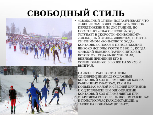 СВОБОДНЫЙ СТИЛЬ «СВОБОДНЫЙ СТИЛЬ» ПОДРАЗУМЕВАЕТ, ЧТО ЛЫЖНИК САМ ВОЛЕН ВЫБИРАТЬ СПОСОБ ПЕРЕДВИЖЕНИЯ ПО ДИСТАНЦИИ, НО ПОСКОЛЬКУ «КЛАССИЧЕСКИЙ» ХОД УСТУПАЕТ В СКОРОСТИ «КОНЬКОВОМУ», «СВОБОДНЫЙ СТИЛЬ» ЯВЛЯЕТСЯ, ПО СУТИ, СИНОНИМОМ «КОНЬКОВОГО ХОДА». КОНЬКОВЫЕ СПОСОБЫ ПЕРЕДВИЖЕНИЯ ШИРОКО ИСПОЛЬЗУЮТСЯ С 1981 Г., КОГДА ФИНСКИЙ ЛЫЖНИК ПАУЛИ СИИТОНЕН, КОТОРОМУ ТОГДА БЫЛО УЖЕ ЗА 40, ВПЕРВЫЕ ПРИМЕНИЛ ЕГО В СОРЕВНОВАНИЯХ (В ГОНКЕ НА 55 КМ) И ВЫИГРАЛ. НАИБОЛЕЕ РАСПРОСТРАНЕНЫ ОДНОВРЕМЕННЫЙ ДВУХШАЖНЫЙ КОНЬКОВЫЙ ХОД (ПРИМЕНЯЕТСЯ КАК НА РАВНИННЫХ УЧАСТКАХ, ТАК И НА ПОДЪЁМАХ МАЛОЙ И СРЕДНЕЙ КРУТИЗНЫ) И ОДНОВРЕМЕННЫЙ ОДНОШАЖНЫЙ КОНЬКОВЫЙ ХОД (ПРИМЕНЯЕТСЯ ПРИ СТАРТОВОМ РАЗГОНЕ, НА ЛЮБЫХ РАВНИНАХ И ПОЛОГИХ УЧАСТКАХ ДИСТАНЦИИ, А ТАКЖЕ НА ПОДЪЁМАХ ДО 10-12°).  