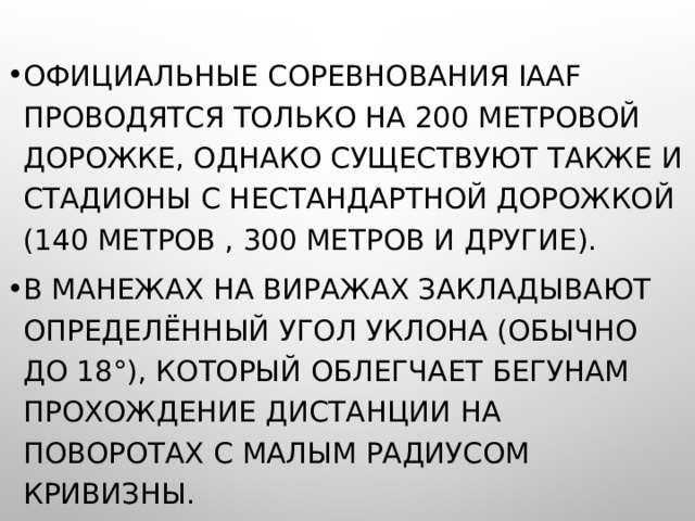 ОФИЦИАЛЬНЫЕ СОРЕВНОВАНИЯ IAAF ПРОВОДЯТСЯ ТОЛЬКО НА 200 МЕТРОВОЙ ДОРОЖКЕ, ОДНАКО СУЩЕСТВУЮТ ТАКЖЕ И СТАДИОНЫ С НЕСТАНДАРТНОЙ ДОРОЖКОЙ (140 МЕТРОВ , 300 МЕТРОВ И ДРУГИЕ). В МАНЕЖАХ НА ВИРАЖАХ ЗАКЛАДЫВАЮТ ОПРЕДЕЛЁННЫЙ УГОЛ УКЛОНА (ОБЫЧНО ДО 18°), КОТОРЫЙ ОБЛЕГЧАЕТ БЕГУНАМ ПРОХОЖДЕНИЕ ДИСТАНЦИИ НА ПОВОРОТАХ С МАЛЫМ РАДИУСОМ КРИВИЗНЫ. 