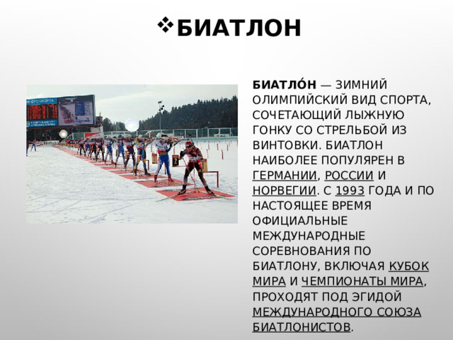БИАТЛОН БИАТЛО́Н — ЗИМНИЙ ОЛИМПИЙСКИЙ ВИД СПОРТА, СОЧЕТАЮЩИЙ ЛЫЖНУЮ ГОНКУ СО СТРЕЛЬБОЙ ИЗ ВИНТОВКИ. БИАТЛОН НАИБОЛЕЕ ПОПУЛЯРЕН В ГЕРМАНИИ , РОССИИ И НОРВЕГИИ . C 1993 ГОДА И ПО НАСТОЯЩЕЕ ВРЕМЯ ОФИЦИАЛЬНЫЕ МЕЖДУНАРОДНЫЕ СОРЕВНОВАНИЯ ПО БИАТЛОНУ, ВКЛЮЧАЯ КУБОК МИРА И ЧЕМПИОНАТЫ МИРА , ПРОХОДЯТ ПОД ЭГИДОЙ МЕЖДУНАРОДНОГО СОЮЗА БИАТЛОНИСТОВ . 