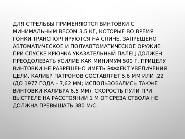 ДЛЯ СТРЕЛЬБЫ ПРИМЕНЯЮТСЯ ВИНТОВКИ С МИНИМАЛЬНЫМ ВЕСОМ 3,5 КГ, КОТОРЫЕ ВО ВРЕМЯ ГОНКИ ТРАНСПОРТИРУЮТСЯ НА СПИНЕ. ЗАПРЕЩЕНО АВТОМАТИЧЕСКОЕ И ПОЛУАВТОМАТИЧЕСКОЕ ОРУЖИЕ. ПРИ СПУСКЕ КРЮЧКА УКАЗАТЕЛЬНЫЙ ПАЛЕЦ ДОЛЖЕН ПРЕОДОЛЕВАТЬ УСИЛИЕ КАК МИНИМУМ 500 Г. ПРИЦЕЛУ ВИНТОВКИ НЕ РАЗРЕШЕНО ИМЕТЬ ЭФФЕКТ УВЕЛИЧЕНИЯ ЦЕЛИ. КАЛИБР ПАТРОНОВ СОСТАВЛЯЕТ 5,6 ММ ИЛИ .22 (ДО 1977 ГОДА – 7,62 ММ; ИСПОЛЬЗОВАЛИСЬ ТАКЖЕ ВИНТОВКИ КАЛИБРА 6,5 ММ). СКОРОСТЬ ПУЛИ ПРИ ВЫСТРЕЛЕ НА РАССТОЯНИИ 1 М ОТ СРЕЗА СТВОЛА НЕ ДОЛЖНА ПРЕВЫШАТЬ 380 М/С. 