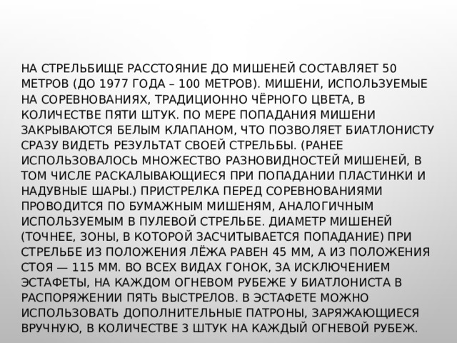 НА СТРЕЛЬБИЩЕ РАССТОЯНИЕ ДО МИШЕНЕЙ СОСТАВЛЯЕТ 50 МЕТРОВ (ДО 1977 ГОДА – 100 МЕТРОВ). МИШЕНИ, ИСПОЛЬЗУЕМЫЕ НА СОРЕВНОВАНИЯХ, ТРАДИЦИОННО ЧЁРНОГО ЦВЕТА, В КОЛИЧЕСТВЕ ПЯТИ ШТУК. ПО МЕРЕ ПОПАДАНИЯ МИШЕНИ ЗАКРЫВАЮТСЯ БЕЛЫМ КЛАПАНОМ, ЧТО ПОЗВОЛЯЕТ БИАТЛОНИСТУ СРАЗУ ВИДЕТЬ РЕЗУЛЬТАТ СВОЕЙ СТРЕЛЬБЫ. (РАНЕЕ ИСПОЛЬЗОВАЛОСЬ МНОЖЕСТВО РАЗНОВИДНОСТЕЙ МИШЕНЕЙ, В ТОМ ЧИСЛЕ РАСКАЛЫВАЮЩИЕСЯ ПРИ ПОПАДАНИИ ПЛАСТИНКИ И НАДУВНЫЕ ШАРЫ.) ПРИСТРЕЛКА ПЕРЕД СОРЕВНОВАНИЯМИ ПРОВОДИТСЯ ПО БУМАЖНЫМ МИШЕНЯМ, АНАЛОГИЧНЫМ ИСПОЛЬЗУЕМЫМ В ПУЛЕВОЙ СТРЕЛЬБЕ. ДИАМЕТР МИШЕНЕЙ (ТОЧНЕЕ, ЗОНЫ, В КОТОРОЙ ЗАСЧИТЫВАЕТСЯ ПОПАДАНИЕ) ПРИ СТРЕЛЬБЕ ИЗ ПОЛОЖЕНИЯ ЛЁЖА РАВЕН 45 ММ, А ИЗ ПОЛОЖЕНИЯ СТОЯ — 115 ММ. ВО ВСЕХ ВИДАХ ГОНОК, ЗА ИСКЛЮЧЕНИЕМ ЭСТАФЕТЫ, НА КАЖДОМ ОГНЕВОМ РУБЕЖЕ У БИАТЛОНИСТА В РАСПОРЯЖЕНИИ ПЯТЬ ВЫСТРЕЛОВ. В ЭСТАФЕТЕ МОЖНО ИСПОЛЬЗОВАТЬ ДОПОЛНИТЕЛЬНЫЕ ПАТРОНЫ, ЗАРЯЖАЮЩИЕСЯ ВРУЧНУЮ, В КОЛИЧЕСТВЕ 3 ШТУК НА КАЖДЫЙ ОГНЕВОЙ РУБЕЖ. 