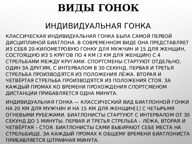 ВИДЫ ГОНОК ИНДИВИДУАЛЬНАЯ ГОНКА КЛАССИЧЕСКАЯ ИНДИВИДУАЛЬНАЯ ГОНКА БЫЛА САМОЙ ПЕРВОЙ ДИСЦИПЛИНОЙ БИАТЛОНА. В СОВРЕМЕННОМ ВИДЕ ОНА ПРЕДСТАВЛЯЕТ ИЗ СЕБЯ 20-КИЛОМЕТРОВУЮ ГОНКУ ДЛЯ МУЖЧИН И 15 ДЛЯ ЖЕНЩИН, СОСТОЯЩУЮ ИЗ 5 КРУГОВ ПО 4 КМ (3 КМ ДЛЯ ЖЕНЩИН) С 4 СТРЕЛЬБАМИ МЕЖДУ КРУГАМИ. СПОРТСМЕНЫ СТАРТУЮТ ОТДЕЛЬНО, ОДИН ЗА ДРУГИМ, С ИНТЕРВАЛОМ В 30 СЕКУНД. ПЕРВАЯ И ТРЕТЬЯ СТРЕЛЬБА ПРОИЗВОДЯТСЯ ИЗ ПОЛОЖЕНИЯ ЛЁЖА. ВТОРАЯ И ЧЕТВЁРТАЯ СТРЕЛЬБА ПРОИЗВОДЯТСЯ ИЗ ПОЛОЖЕНИЯ СТОЯ. ЗА КАЖДЫЙ ПРОМАХ КО ВРЕМЕНИ ПРОХОЖДЕНИЯ СПОРТСМЕНОМ ДИСТАНЦИИ ПРИБАВЛЯЕТСЯ ОДНА МИНУТА. ИНДИВИДУАЛЬНАЯ ГОНКА — КЛАССИЧЕСКИЙ ВИД БИАТЛОННОЙ ГОНКИ НА 20 КМ ДЛЯ МУЖЧИН И НА 15 КМ ДЛЯ ЖЕНЩИН[1] С ЧЕТЫРЬМЯ ОГНЕВЫМИ РУБЕЖАМИ. БИАТЛОНИСТЫ СТАРТУЮТ С ИНТЕРВАЛОМ ОТ 30 СЕКУНД ДО 1 МИНУТЫ. ПЕРВАЯ И ТРЕТЬЯ СТРЕЛЬБА – ЛЁЖА, ВТОРАЯ И ЧЕТВЁРТАЯ – СТОЯ. БИАТЛОНИСТЫ САМИ ВЫБИРАЮТ СЕБЕ МЕСТА НА СТРЕЛЬБИЩЕ. ЗА КАЖДЫЙ ПРОМАХ К ОБЩЕМУ ВРЕМЕНИ БИАТЛОНИСТА ПРИБАВЛЯЕТСЯ ШТРАФНАЯ МИНУТА. 