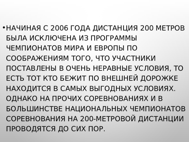 НАЧИНАЯ С 2006 ГОДА ДИСТАНЦИЯ 200 МЕТРОВ БЫЛА ИСКЛЮЧЕНА ИЗ ПРОГРАММЫ ЧЕМПИОНАТОВ МИРА И ЕВРОПЫ ПО СООБРАЖЕНИЯМ ТОГО, ЧТО УЧАСТНИКИ ПОСТАВЛЕНЫ В ОЧЕНЬ НЕРАВНЫЕ УСЛОВИЯ, ТО ЕСТЬ ТОТ КТО БЕЖИТ ПО ВНЕШНЕЙ ДОРОЖКЕ НАХОДИТСЯ В САМЫХ ВЫГОДНЫХ УСЛОВИЯХ. ОДНАКО НА ПРОЧИХ СОРЕВНОВАНИЯХ И В БОЛЬШИНСТВЕ НАЦИОНАЛЬНЫХ ЧЕМПИОНАТОВ СОРЕВНОВАНИЯ НА 200-МЕТРОВОЙ ДИСТАНЦИИ ПРОВОДЯТСЯ ДО СИХ ПОР.  