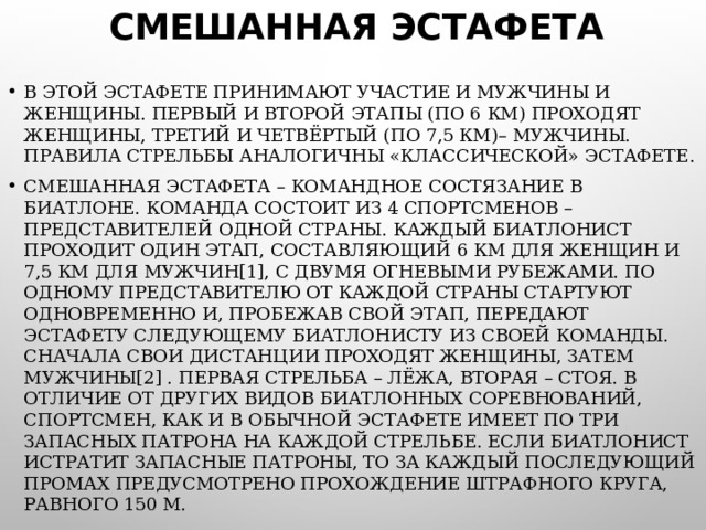 СМЕШАННАЯ ЭСТАФЕТА В ЭТОЙ ЭСТАФЕТЕ ПРИНИМАЮТ УЧАСТИЕ И МУЖЧИНЫ И ЖЕНЩИНЫ. ПЕРВЫЙ И ВТОРОЙ ЭТАПЫ (ПО 6 КМ) ПРОХОДЯТ ЖЕНЩИНЫ, ТРЕТИЙ И ЧЕТВЁРТЫЙ (ПО 7,5 КМ)– МУЖЧИНЫ. ПРАВИЛА СТРЕЛЬБЫ АНАЛОГИЧНЫ «КЛАССИЧЕСКОЙ» ЭСТАФЕТЕ. СМЕШАННАЯ ЭСТАФЕТА – КОМАНДНОЕ СОСТЯЗАНИЕ В БИАТЛОНЕ. КОМАНДА СОСТОИТ ИЗ 4 СПОРТСМЕНОВ – ПРЕДСТАВИТЕЛЕЙ ОДНОЙ СТРАНЫ. КАЖДЫЙ БИАТЛОНИСТ ПРОХОДИТ ОДИН ЭТАП, СОСТАВЛЯЮЩИЙ 6 КМ ДЛЯ ЖЕНЩИН И 7,5 КМ ДЛЯ МУЖЧИН[1], С ДВУМЯ ОГНЕВЫМИ РУБЕЖАМИ. ПО ОДНОМУ ПРЕДСТАВИТЕЛЮ ОТ КАЖДОЙ СТРАНЫ СТАРТУЮТ ОДНОВРЕМЕННО И, ПРОБЕЖАВ СВОЙ ЭТАП, ПЕРЕДАЮТ ЭСТАФЕТУ СЛЕДУЮЩЕМУ БИАТЛОНИСТУ ИЗ СВОЕЙ КОМАНДЫ. СНАЧАЛА СВОИ ДИСТАНЦИИ ПРОХОДЯТ ЖЕНЩИНЫ, ЗАТЕМ МУЖЧИНЫ[2] . ПЕРВАЯ СТРЕЛЬБА – ЛЁЖА, ВТОРАЯ – СТОЯ. В ОТЛИЧИЕ ОТ ДРУГИХ ВИДОВ БИАТЛОННЫХ СОРЕВНОВАНИЙ, СПОРТСМЕН, КАК И В ОБЫЧНОЙ ЭСТАФЕТЕ ИМЕЕТ ПО ТРИ ЗАПАСНЫХ ПАТРОНА НА КАЖДОЙ СТРЕЛЬБЕ. ЕСЛИ БИАТЛОНИСТ ИСТРАТИТ ЗАПАСНЫЕ ПАТРОНЫ, ТО ЗА КАЖДЫЙ ПОСЛЕДУЮЩИЙ ПРОМАХ ПРЕДУСМОТРЕНО ПРОХОЖДЕНИЕ ШТРАФНОГО КРУГА, РАВНОГО 150 М. 