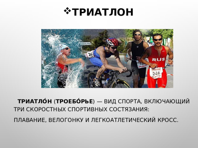 ТРИАТЛОН  ТРИАТЛО́Н ( ТРОЕБО́РЬЕ ) — ВИД СПОРТА, ВКЛЮЧАЮЩИЙ ТРИ СКОРОСТНЫХ СПОРТИВНЫХ СОСТЯЗАНИЯ: ПЛАВАНИЕ, ВЕЛОГОНКУ И ЛЕГКОАТЛЕТИЧЕСКИЙ КРОСС. 